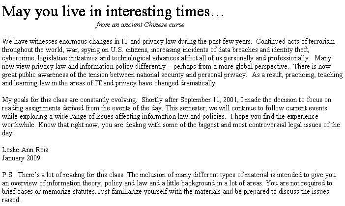 Text Box: May you live in interesting times�	from an ancient Chinese curse&nbsp;We have witnesses enormous changes in IT and privacy law during the past few years.  Continued acts of terrorism throughout the world, war, spying on U.S. citizens, increasing incidents of data breaches and identity theft, cybercrime, legislative initiatives and technological advances affect all of us personally and professionally.  Many now view privacy law and information policy differently � perhaps from a more global perspective.  There is now great public awareness of the tension between national security and personal privacy.  As a result, practicing, teaching and learning law in the areas of IT and privacy have changed dramatically.&nbsp;My goals for this class are constantly evolving.  Shortly after September 11, 2001, I made the decision to focus on reading assignments derived from the events of the day. This semester, we will continue to follow current events while exploring a wide range of issues affecting information law and policies.  I hope you find the experience worthwhile. Know that right now, you are dealing with some of the biggest and most controversial legal issues of the day.&nbsp;Leslie Ann ReisJanuary 2009  P.S.  There�s a lot of reading for this class. The inclusion of many different types of material is intended to give you an overview of information theory, policy and law and a little background in a lot of areas. You are not required to brief cases or memorize statutes. Just familiarize yourself with the materials and be prepared to discuss the issues raised.