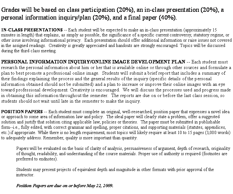 Text Box: Grades will be based on class participation (20%), an in-class presentation (20%), a personal information inquiry/plan (20%), and a final paper (40%).&nbsp;IN-CLASS PRESENTATIONS -- Each student will be expected to make an in-class presentation (approximately 15 minutes in length) that explains, as simply as possible, the significance of a specific current controversy, statutory regime, or other issue involving informational privacy.  Each presentation should offer additional information or raise issues not covered in the assigned readings.  Creativity is greatly appreciated and handouts are strongly encouraged. Topics will be discussed during the third class meeting. &nbsp;PERSONAL INFORMATION INQUIRY/ONLINE IMAGE DEVELOPMENT PLAN -- Each student must research the personal information about him or her that is available online or through other sources and formulate a plan to best promote a professional online image.  Students will submit a brief report that includes a summary of their findings explaining the process and the general results of the inquiry (specific details of the personal information obtained should not be submitted) and a plan to increase or improve their online images with an eye toward professional development. Creativity is encouraged.  We will discuss the processes used and progress made in obtaining this information throughout the semester.  The reports are due on or before the last class session, so students should not wait until late in the semester to make the inquiry.POSITION PAPERS -- Each student must complete an original, well-researched, position paper that expresses a novel idea or approach to some area of information law and policy.  The ideal paper will clearly state a problem, offer a suggested solution and justify that solution citing applicable law, policies or theories.  The paper must be submitted in publishable form--i.e., fully edited, with correct grammar and spelling, proper citations, and supporting materials (statutes, appendices, etc.) if appropriate. While there is no length requirement, most topics will likely require at least 10 to 15 pages (3,000 words)  to adequately address. Remember, quality is more important than quantity.&nbsp;Papers will be evaluated on the basis of clarity of analysis, persuasiveness of argument, depth of research, originality of thought, readability, and understanding of the course materials. Proper use of authority is required (footnotes are preferred to endnotes).&nbsp;Students may present projects of equivalent depth and magnitude in other formats with prior approval of the instructor.&nbsp;Position Papers are due on or before May 22, 2009.