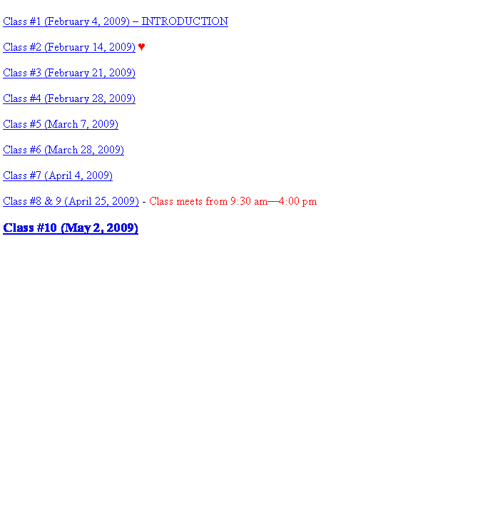 Text Box: Class #1 (February 4, 2009) � INTRODUCTIONClass #2 (February 14, 2009) ♥&nbsp;Class #3 (February 21, 2009) Class #4 (February 28, 2009)  Class #5 (March 7, 2009) Class #6 (March 28, 2009) Class #7 (April 4, 2009)Class #8 & 9 (April 25, 2009) - Class meets from 9:30 am�4:00 pmClass #10 (May 2, 2009)