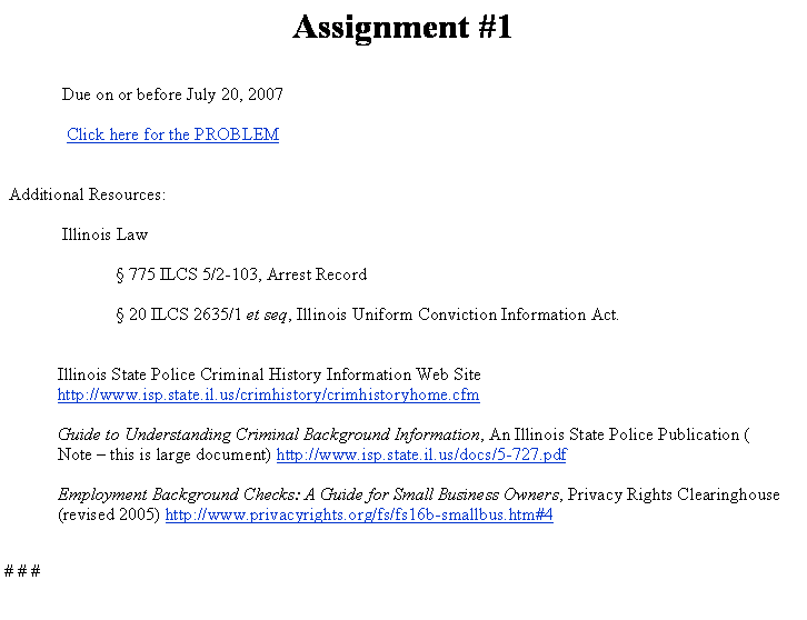 Text Box: Assignment #1  Due on or before July 20, 2007   Click here for the PROBLEM  Additional Resources: Illinois Law � 775 ILCS 5/2-103,&nbsp;Arrest Record � 20 ILCS 2635/1 et seq, Illinois Uniform Conviction Information Act. Illinois State Police Criminal History Information Web Sitehttp://www.isp.state.il.us/crimhistory/crimhistoryhome.cfmGuide to Understanding Criminal Background Information, An Illinois State Police Publication (Note � this is large document) http://www.isp.state.il.us/docs/5-727.pdfEmployment Background Checks: A Guide for Small Business Owners, Privacy Rights Clearinghouse (revised 2005) http://www.privacyrights.org/fs/fs16b-smallbus.htm#4 # # #